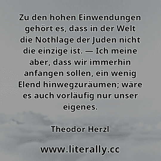 Zu den hohen Einwendungen gehört es, dass in der Welt die Nothlage der Juden nicht die einzige ist. — Ich meine aber, dass wir immerhin anfangen sollen, ein wenig Elend hinwegzuräumen; wäre es auch vorläufig nur unser eigenes.
Theodor Herzl
