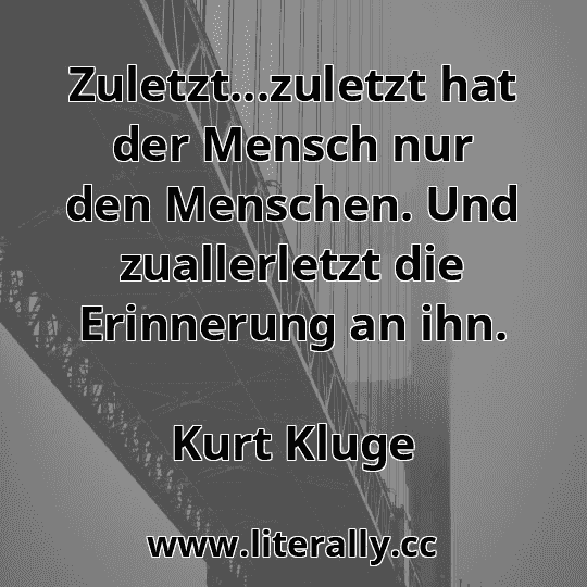 Zuletzt...zuletzt hat der Mensch nur den Menschen. Und zuallerletzt die Erinnerung an ihn.
Kurt Kluge
