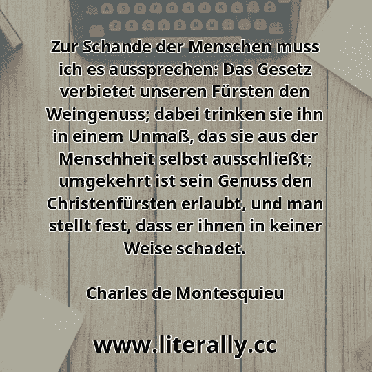Zur Schande der Menschen muss ich es aussprechen: Das Gesetz verbietet unseren Fürsten den Weingenuss; dabei trinken sie ihn in einem Unmaß, das sie aus der Menschheit selbst ausschließt; umgekehrt ist sein Genuss den Christenfürsten erlaubt, und man stellt fest, dass er ihnen in keiner Weise schadet.
Charles de Montesquieu
