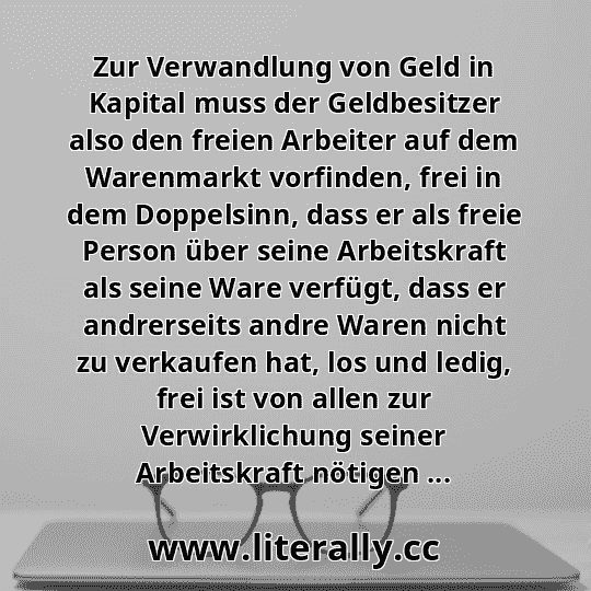 Zur Verwandlung von Geld in Kapital muss der Geldbesitzer also den freien Arbeiter auf dem Warenmarkt vorfinden, frei in dem Doppelsinn, dass er als freie Person über seine Arbeitskraft als seine Ware verfügt, dass er andrerseits andre Waren nicht zu verkaufen hat, los und ledig, frei ist von allen zur Verwirklichung seiner Arbeitskraft nötigen ...
