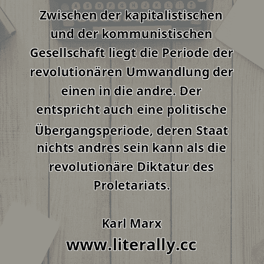 Zwischen der kapitalistischen und der kommunistischen Gesellschaft liegt die Periode der revolutionären Umwandlung der einen in die andre. Der entspricht auch eine politische Übergangsperiode, deren Staat nichts andres sein kann als die revolutionäre Diktatur des Proletariats.
Karl Marx
