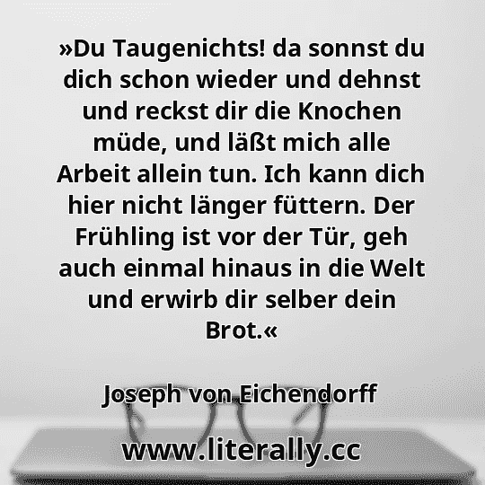 »Du Taugenichts! da sonnst du dich schon wieder und dehnst und reckst dir die Knochen müde, und läßt mich alle Arbeit allein tun. Ich kann dich hier nicht länger füttern. Der Frühling ist vor der Tür, geh auch einmal hinaus in die Welt und erwirb dir selber dein Brot.«
Joseph von Eichendorff
