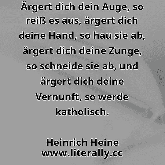 Ärgert dich dein Auge, so reiß es aus, ärgert dich deine Hand, so hau sie ab, ärgert dich deine Zunge, so schneide sie ab, und ärgert dich deine Vernunft, so werde katholisch.
Heinrich Heine
