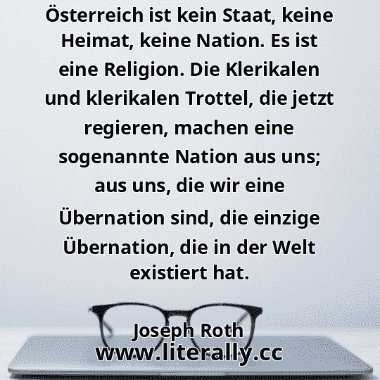 Österreich ist kein Staat, keine Heimat, keine Nation. Es ist eine Religion. Die Klerikalen und klerikalen Trottel, die jetzt regieren, machen eine sogenannte Nation aus uns; aus uns, die wir eine Übernation sind, die einzige Übernation, die in der Welt existiert hat.
Joseph Roth
