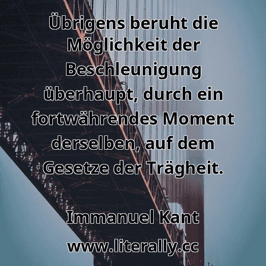 Übrigens beruht die Möglichkeit der Beschleunigung überhaupt, durch ein fortwährendes Moment derselben, auf dem Gesetze der Trägheit.
Immanuel Kant
